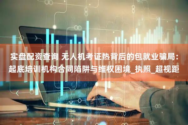 实盘配资查询 无人机考证热背后的包就业骗局：起底培训机构合同陷阱与维权困境_执照_超视距