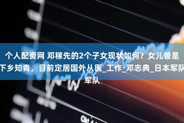 个人配资网 邓稼先的2个子女现状如何？女儿曾是下乡知青，目前定居国外从医_工作_邓志典_日本军队