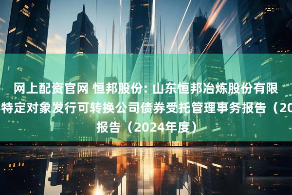 网上配资官网 恒邦股份: 山东恒邦冶炼股份有限公司向不特定对象发行可转换公司债券受托管理事务报告（2024年度）