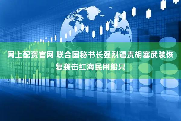 网上配资官网 联合国秘书长强烈谴责胡塞武装恢复袭击红海民用船只