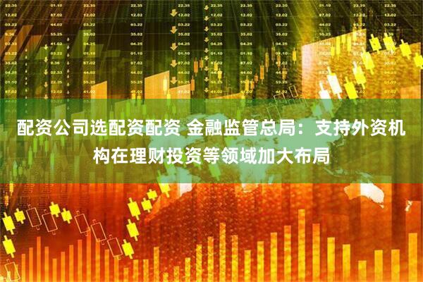 配资公司选配资配资 金融监管总局：支持外资机构在理财投资等领域加大布局