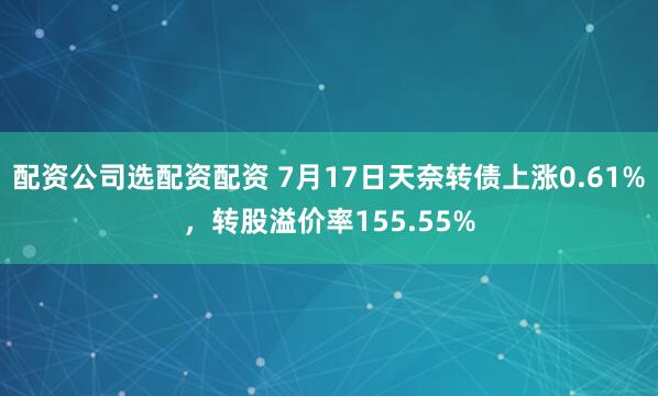 配资公司选配资配资 7月17日天奈转债上涨0.61%，转股溢价率155.55%