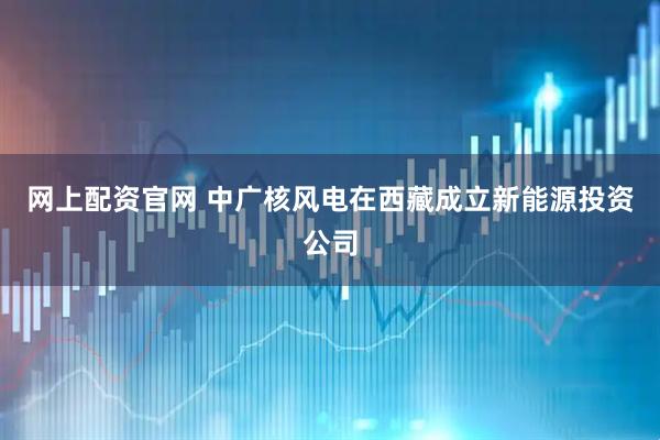 网上配资官网 中广核风电在西藏成立新能源投资公司