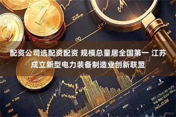 配资公司选配资配资 规模总量居全国第一 江苏成立新型电力装备制造业创新联盟