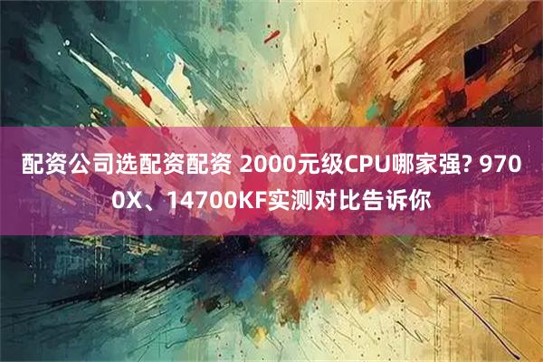 配资公司选配资配资 2000元级CPU哪家强? 9700X、14700KF实测对比告诉你