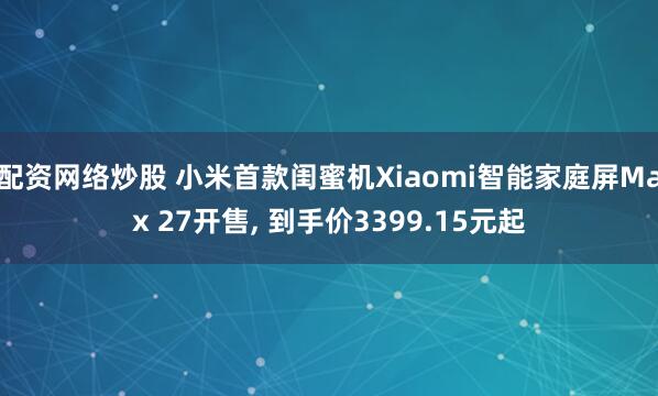 配资网络炒股 小米首款闺蜜机Xiaomi智能家庭屏Max 27开售, 到手价3399.15元起