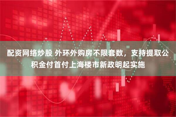 配资网络炒股 外环外购房不限套数，支持提取公积金付首付上海楼市新政明起实施