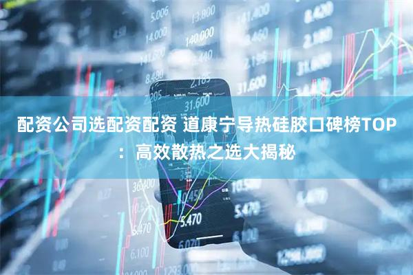 配资公司选配资配资 道康宁导热硅胶口碑榜TOP：高效散热之选大揭秘