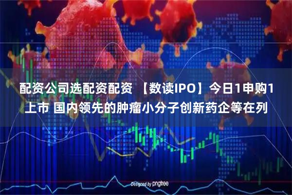 配资公司选配资配资 【数读IPO】今日1申购1上市 国内领先的肿瘤小分子创新药企等在列