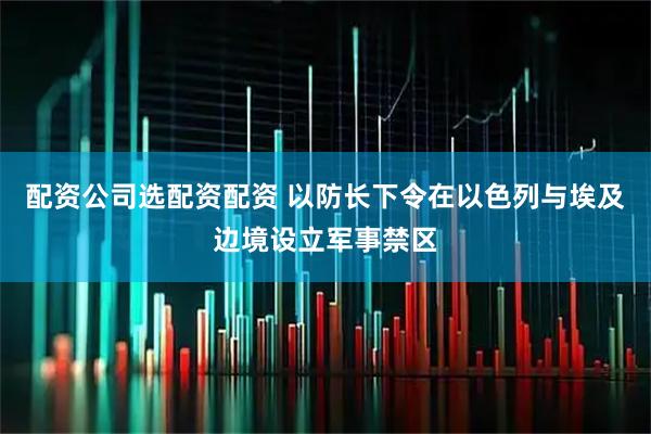 配资公司选配资配资 以防长下令在以色列与埃及边境设立军事禁区