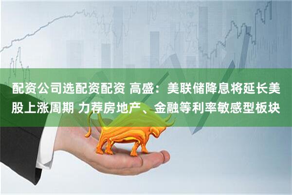 配资公司选配资配资 高盛：美联储降息将延长美股上涨周期 力荐房地产、金融等利率敏感型板块