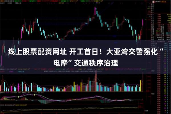 线上股票配资网址 开工首日！大亚湾交警强化“电摩”交通秩序治理