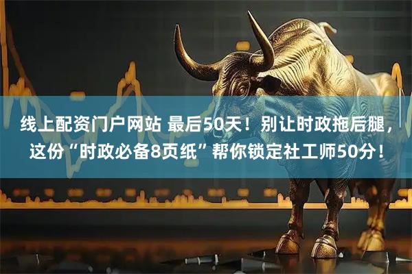 线上配资门户网站 最后50天!别让时政拖后腿,这份“时政必备8页纸”帮你锁定社工师50分!