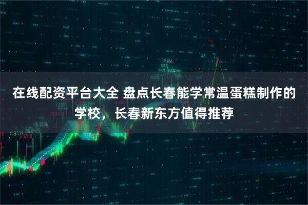 在线配资平台大全 盘点长春能学常温蛋糕制作的学校，长春新东方值得推荐