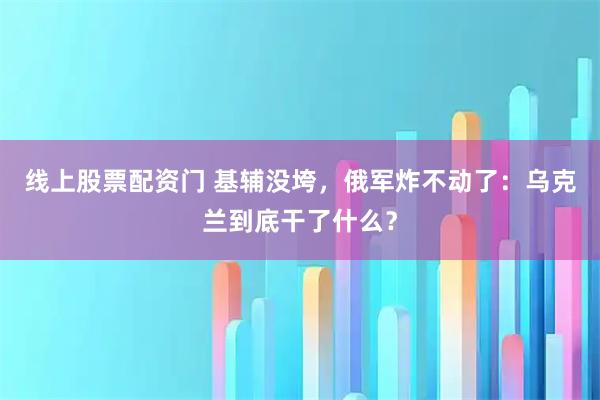 线上股票配资门 基辅没垮，俄军炸不动了：乌克兰到底干了什么？
