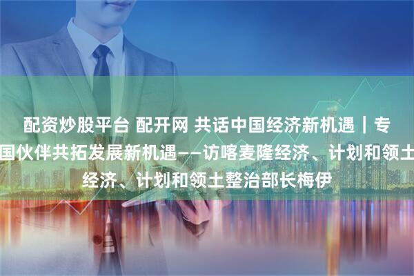 配资炒股平台 配开网 共话中国经济新机遇｜专访：期待与中国伙伴共拓发展新机遇——访喀麦隆经济、计划和领土整治部长梅伊