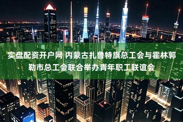 实盘配资开户网 内蒙古扎鲁特旗总工会与霍林郭勒市总工会联合举办青年职工联谊会