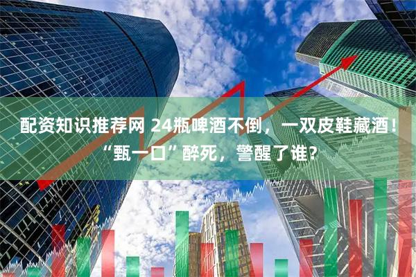配资知识推荐网 24瓶啤酒不倒,一双皮鞋藏酒!“甄一口”醉死,警醒了谁?