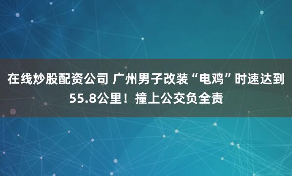 在线炒股配资公司 广州男子改装“电鸡”时速达到55.8公里!撞上公交负全责