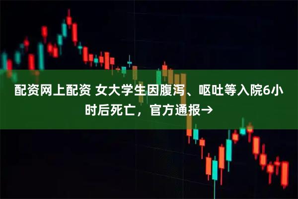 配资网上配资 女大学生因腹泻、呕吐等入院6小时后死亡，官方通报→