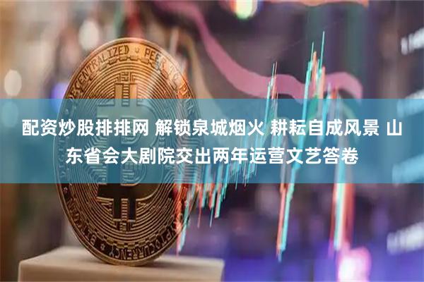 配资炒股排排网 解锁泉城烟火 耕耘自成风景 山东省会大剧院交出两年运营文艺答卷