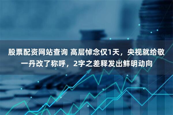 股票配资网站查询 高层悼念仅1天，央视就给敬一丹改了称呼，2字之差释发出鲜明动向