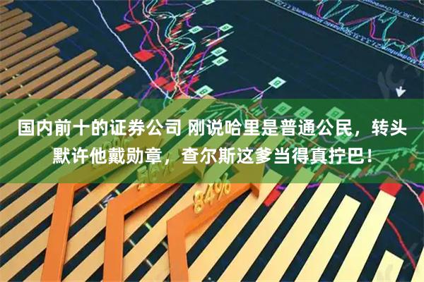 国内前十的证券公司 刚说哈里是普通公民，转头默许他戴勋章，查尔斯这爹当得真拧巴！