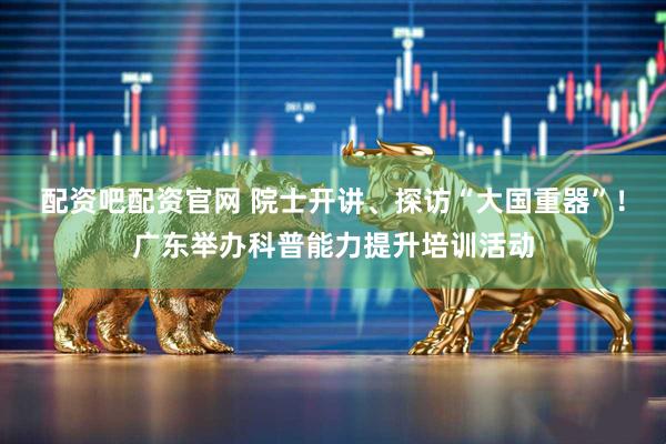 配资吧配资官网 院士开讲、探访“大国重器”！广东举办科普能力提升培训活动